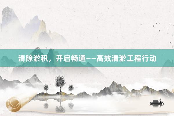 清除淤积，开启畅通——高效清淤工程行动