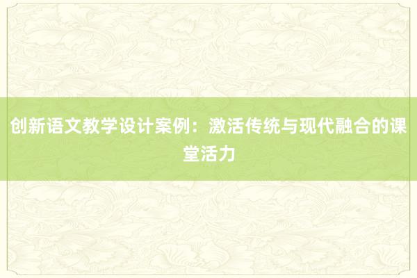 创新语文教学设计案例：激活传统与现代融合的课堂活力