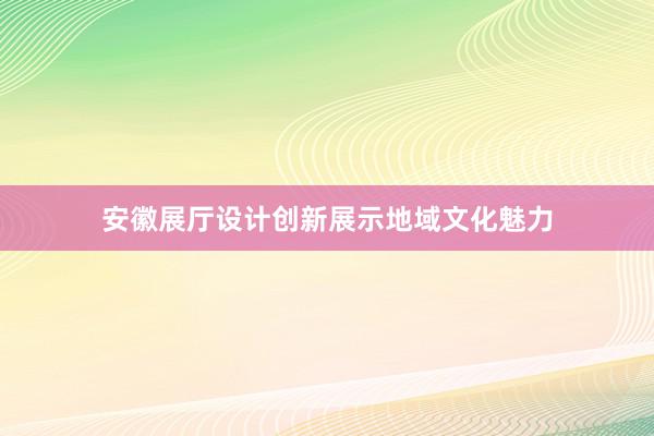 安徽展厅设计创新展示地域文化魅力