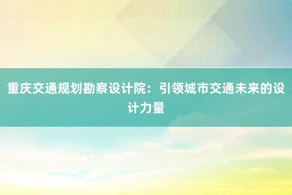 重庆交通规划勘察设计院：引领城市交通未来的设计力量